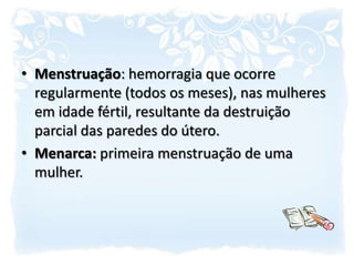 Menstruação: hemorragia que ocorre regularmente (todos os meses), nas mulheres em idade fértil, resultante da destruição parcial das paredes do útero.Menarca: primeira menstruação de uma mulher.