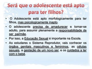 Será que o adolescente está apto para ter filhos? O Adolescente está apto morfologicamente para ter filhos, mas psicologicamente inapto.O adolescente precisa de amadurecer e tornar-se adulto, para assumir plenamente a responsabilidade de  ser  pai/mãe.Por isso, a Educação Sexual é importante na Escola.Ao estudares o Sistema Reprodutor, vais conhecer os órgãos genitais masculinos e femininos, as células sexuais, a gestação de um novo ser, e os cuidados a ter com o bebé.