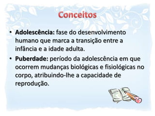 ConceitosAdolescência: fase do desenvolvimento humano que marca a transição entre a infância e a idade adulta.Puberdade: período da adolescência em que ocorrem mudanças biológicas e fisiológicas no corpo, atribuindo-lhe a capacidade de reprodução.