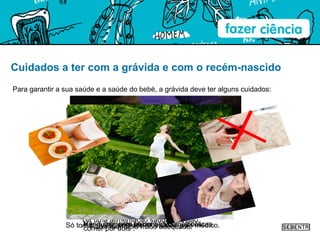 Cuidados a ter com a grávida e com o recém-nascido Para garantir a sua saúde e a saúde do bebé, a grávida deve ter alguns cuidados: Ter uma alimentação saudável e não “comer por dois”.  Não fumar nem beber bebidas alcoólicas.  Só tomar medicamentos receitados pelo médico.  Fazer exercício físico adequado.  Ir regularmente às consultas médicas.  