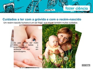 Cuidados a ter com a grávida e com o recém-nascido Um recém-nascido humano é um ser frágil, que requer também muitos cuidados: Os recém-nascidos são imediatamente examinados após o parto, para garantir que vários aspetos estão normais. Os bebés prematuros nascem umas semanas antes do tempo previsto. Precisam, por isso, de cuidados especiais. As incubadoras mantêm o prematuro num ambiente semelhante ao ambiente intrauterino. Os bebés devem ser amamentados com leite materno até aos 2 anos, segundo a OMS, pois este leite, além de nutrientes adequados, contém anticorpos e leucócitos. Os pais devem dar muito afeto aos bebés e proporcionar-lhes um ambiente rico em aprendizagens. 