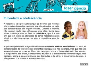 Puberdade e adolescência À nascença, só é possível distinguir os meninos das meninas através dos chamados carateres sexuais primários, ou seja, das características dos órgãos sexuais. Durante a infância, não surgem muito mais diferenças entre eles. Numa dada altura, a criança entra na fase da  puberdade , que é a fase em que têm início as alterações do corpo necessárias para atingir a maturidade sexual, ou seja, a capacidade para ter filhos.  A partir da puberdade, surgem os chamados  carateres sexuais secundários , ou seja, as características do corpo que são diferentes nos rapazes e nas raparigas, mas que não são essenciais para se poder ter filhos. Nas raparigas, ocorre o desenvolvimento das mamas, o alargamento das ancas, o crescimento de pelos e o aparecimento da menstruação. Nos rapazes, ocorre o desenvolvimento dos testículos e do pénis, o crescimento de pelos, o alargamento dos ombros e a alteração da voz. 
