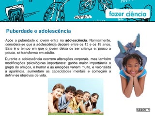 Puberdade e adolescência Após a puberdade o jovem entra na  adolescência . Normalmente, considera-se que a adolescência decorre entre os 13 e os 19 anos. Este é o tempo em que o jovem deixa de ser criança e, pouco a pouco, se transforma em adulto.  Durante a adolescência ocorrem alterações corporais, mas também modificações psicológicas importantes: ganha maior importância o grupo de amigos, o humor e as emoções variam muito, é valorizada a aparência, aumentam as capacidades mentais e começam a definir-se objetivos de vida. 
