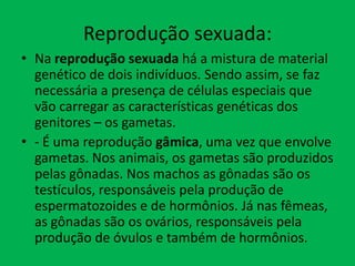 Reprodução sexuada:
• Na reprodução sexuada há a mistura de material
genético de dois indivíduos. Sendo assim, se faz
necessária a presença de células especiais que
vão carregar as características genéticas dos
genitores – os gametas.
• - É uma reprodução gâmica, uma vez que envolve
gametas. Nos animais, os gametas são produzidos
pelas gônadas. Nos machos as gônadas são os
testículos, responsáveis pela produção de
espermatozoides e de hormônios. Já nas fêmeas,
as gônadas são os ovários, responsáveis pela
produção de óvulos e também de hormônios.

 