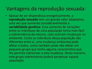 Vantagens da reprodução sexuada:
• Apesar de ser dispendiosa energeticamente, a
reprodução sexuada tem um grande valor adaptativo,
uma vez que aumenta consideravelmente a
variabilidade genética. Esse aumento de variações
entre os indivíduos de uma população torna mais fácil
a sobrevivência da mesma, caso ocorram mudanças no
ambiente. Como os indivíduos dessa população são
diferentes entre si, uma mudança ambiental pode
afetar a todos, como também pode não afetar um
pequeno grupo que tenha alguma característica que
lhe permita sobreviver a esta mudança. Desta maneira,
este grupo sobrevivente poderá perpetuar aquela
população.

 