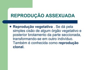REPRODUÇÃO ASSEXUADA   Reprodução vegetativa  . Se dá pela simples cisão de algum órgão vegetativo e posterior brotamento da parte seccionada, transformando-se em outro indivíduo. Também é conhecida como  reprodução clonal .  
