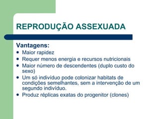 REPRODUÇÃO ASSEXUADA Vantagens: Maior rapidez Requer menos energia e recursos nutricionais Maior número de descendentes (duplo custo do sexo) Um só indivíduo pode colonizar habitats de condições semelhantes, sem a intervenção de um segundo indivíduo.  Produz réplicas exatas do progenitor (clones) 