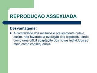 REPRODUÇÃO ASSEXUADA
Desvantagens:
 A diversidade dos mesmos é praticamente nula e,
assim, não favorece a evolução das espécies, tendo
como uma difícil adaptação dos novos indivíduos ao
meio como conseqüência.
 