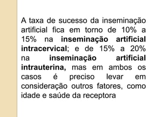 A taxa de sucesso da inseminação
artificial fica em torno de 10% a
15% na inseminação artificial
intracervical; e de 15% a 20%
na inseminação artificial
intrauterina, mas em ambos os
casos é preciso levar em
consideração outros fatores, como
idade e saúde da receptora
 