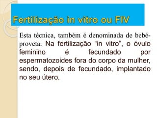 Esta técnica, também é denominada de bebé-
proveta. Na fertilização “in vitro”, o óvulo
feminino é fecundado por
espermatozoides fora do corpo da mulher,
sendo, depois de fecundado, implantado
no seu útero.
 