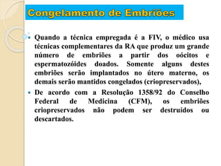  Quando a técnica empregada é a FIV, o médico usa
técnicas complementares da RA que produz um grande
número de embriões a partir dos oócitos e
espermatozóides doados. Somente alguns destes
embriões serão implantados no útero materno, os
demais serão mantidos congelados (criopreservados),
 De acordo com a Resolução 1358/92 do Conselho
Federal de Medicina (CFM), os embriões
criopreservados não podem ser destruídos ou
descartados.
 