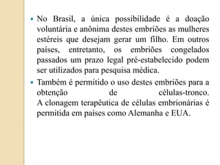 No Brasil, a única possibilidade é a doação
voluntária e anônima destes embriões as mulheres
estéreis que desejam gerar um filho. Em outros
países, entretanto, os embriões congelados
passados um prazo legal pré-estabelecido podem
ser utilizados para pesquisa médica.
 Também é permitido o uso destes embriões para a
obtenção de células-tronco.
A clonagem terapêutica de células embrionárias é
permitida em países como Alemanha e EUA.
 
