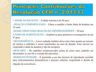 • IDADE DA PACIENTE - A idade máxima é de 50 anos
• DOAÇÃO COMPARTILHADA – Libera a medida e limita idade da doadora em
35 anos
•IDADE LIMITE PARA DOAÇÃO DE ESPERMATOZÓIDES – 50 anos
•ÚTERO DE SUBSTITUIÇÃO – Ampliou-se para parentesco consanguíneo de até
4º grau
•TRANSFERÊNCIA – A nova redação também deixa mais claro quanto ao numero
de oócitos e embriões a serem transferidos no caso de doação: Estes devem ser
respeitado a idade da doadora e não da receptora.
•DESCARTE – Os embriões criopreservados acima de cinco anos, poderão ser
descartados se esta for a vontade dos pacientes.
•HOMOAFETIVIDADE – É permitido o uso das técnicas de reprodução assistida
para relacionamentos homoafetivos e pessoas solteiras, respeitando o direito da
objeção da consciência.
 