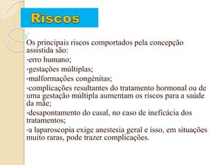 Os principais riscos comportados pela concepção
assistida são:
•erro humano;
•gestações múltiplas;
•malformações congénitas;
•complicações resultantes do tratamento hormonal ou de
uma gestação múltipla aumentam os riscos para a saúde
da mãe;
•desapontamento do casal, no caso de ineficácia dos
tratamentos;
•a laparoscopia exige anestesia geral e isso, em situações
muito raras, pode trazer complicações.
 