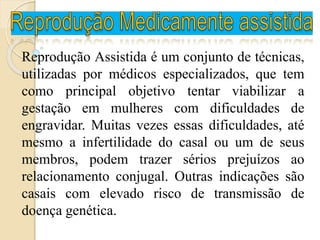 Reprodução Assistida é um conjunto de técnicas,
utilizadas por médicos especializados, que tem
como principal objetivo tentar viabilizar a
gestação em mulheres com dificuldades de
engravidar. Muitas vezes essas dificuldades, até
mesmo a infertilidade do casal ou um de seus
membros, podem trazer sérios prejuízos ao
relacionamento conjugal. Outras indicações são
casais com elevado risco de transmissão de
doença genética.
 