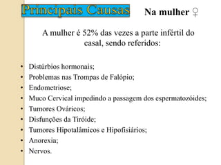 A mulher é 52% das vezes a parte infértil do
casal, sendo referidos:
• Distúrbios hormonais;
• Problemas nas Trompas de Falópio;
• Endometriose;
• Muco Cervical impedindo a passagem dos espermatozóides;
• Tumores Ováricos;
• Disfunções da Tiróide;
• Tumores Hipotalâmicos e Hipofisiários;
• Anorexia;
• Nervos.
Na mulher ♀
 