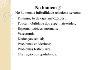 No homem ♂
No homem, a infertilidade relaciona-se com:
• Diminuição de espermatozóides;
• Pouca mobilidade dos espermatezóides;
• Espermatozóides anormais;
• Vasectomia;
• Disfunção sexual;
• Problemas endócrinos;
• Problemas testiculares;
• Obstrução dos epididímos.
 