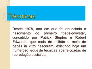 Desde 1978, ano em que foi anunciado o
nascimento do primeiro "bebé-proveta",
concebido por Patrick Steptoc e Robert
Edwards, que mais de milhão e meio de
bebés in vitro nasceram, existindo hoje um
numeroso leque de técnicas aperfeiçoadas de
reprodução assistida.
 