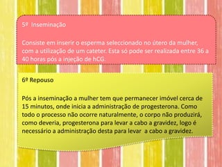 5º Inseminação

Consiste em inserir o esperma seleccionado no útero da mulher,
com a utilização de um cateter. Esta só pode ser realizada entre 36 a
40 horas pós a injeção de hCG.


6º Repouso

Pós a inseminação a mulher tem que permanecer imóvel cerca de
15 minutos, onde inicia a administração de progesterona. Como
todo o processo não ocorre naturalmente, o corpo não produzirá,
como deveria, progesterona para levar a cabo a gravidez, logo é
necessário a administração desta para levar a cabo a gravidez.
 