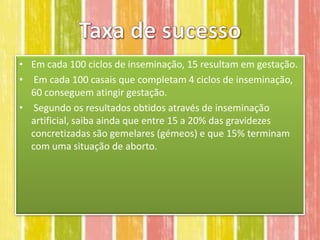 • Em cada 100 ciclos de inseminação, 15 resultam em gestação.
• Em cada 100 casais que completam 4 ciclos de inseminação,
  60 conseguem atingir gestação.
• Segundo os resultados obtidos através de inseminação
  artificial, saiba ainda que entre 15 a 20% das gravidezes
  concretizadas são gemelares (gémeos) e que 15% terminam
  com uma situação de aborto.
 
