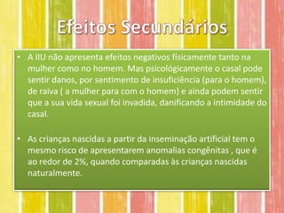 • A IIU não apresenta efeitos negativos físicamente tanto na
  mulher como no homem. Mas psicológicamente o casal pode
  sentir danos, por sentimento de insuficiência (para o homem),
  de raiva ( a mulher para com o homem) e ainda podem sentir
  que a sua vida sexual foi invadida, danificando a intimidade do
  casal.

• As crianças nascidas a partir da inseminação artificial tem o
  mesmo risco de apresentarem anomalias congênitas , que é
  ao redor de 2%, quando comparadas às crianças nascidas
  naturalmente.
 
