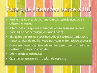 • Problemas de ejaculação (anatómicos, psicológicos ou de
  origem nervosa);
• Alterações do esperma (variações em relação aos valores
  normais de concentração ou mobilidade);
• Situações em que os espermatozóides são imobilizados pelo
  muco cervical da mulher (que por vezes é demasiado espesso)
• Casos em que o organismo da mulher produz anticorpos que
  destroem os espermatozóides;
• Infertilidade inexplicada;
• Quando se recorre a um dador de esperma .
 