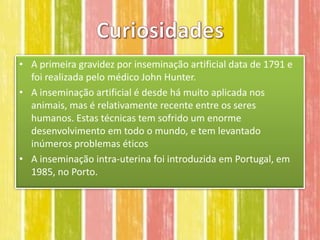 • A primeira gravidez por inseminação artificial data de 1791 e
  foi realizada pelo médico John Hunter.
• A inseminação artificial é desde há muito aplicada nos
  animais, mas é relativamente recente entre os seres
  humanos. Estas técnicas tem sofrido um enorme
  desenvolvimento em todo o mundo, e tem levantado
  inúmeros problemas éticos
• A inseminação intra-uterina foi introduzida em Portugal, em
  1985, no Porto.
 