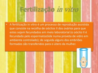• A fertilização in vitro é um processo de reprodução assistida
  que consiste na recolha de oócitos II dos ovários para que
  estes sejam fecundados em meio laboratorial (o oócito II é
  fecundado pelo espermatozóide numa proveta de vidro em
  ambiente controlado); de seguida alguns dos embriões
  formados são transferidos para o útero da mulher.
 
