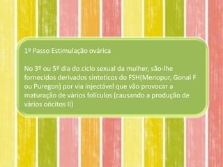 1º Passo Estimulação ovárica

No 3º ou 5º dia do ciclo sexual da mulher, são-lhe
fornecidos derivados sinteticos do FSH(Menopur, Gonal F
ou Puregon) por via injectável que vão provocar a
maturação de vários folículos (causando a produção de
vários oócitos II)
 