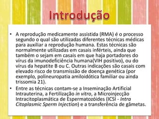 • A reprodução medicamente assistida (RMA) é o processo
  segundo o qual são utilizadas diferentes técnicas médicas
  para auxiliar a reprodução humana. Estas técnicas são
  normalmente utilizadas em casais inférteis, ainda que
  também o sejam em casais em que haja portadores do
  vírus da imunodeficiência humana(VIH positivo), ou do
  vírus da hepatite B ou C. Outras indicações são casais com
  elevado risco de transmissão de doença genética (por
  exemplo, polineuropatia amiloidótica familiar ou ainda
  trissomia 21).
• Entre as técnicas contam-se a Inseminação Artificial
  Intrauterina, a Fertilização in vitro, a Microinjecção
  Intracitoplasmática de Espermatozóides (ICSI - Intra
  Citoplasmic Sperm Injection) e a transferência de gâmetas.
 