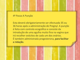 4º Passo A Punção

Esta deverá obrigatoriamente ser efectuada 35 ou
36 horas após a administração de Pregnyl. A punção
é feita com controlo ecográfico e consiste da
introdução de uma agulha muito fina na vagina que
irá recolher ovócitos de cada um dos ovários.
É também administrada progesterona, para facilitar
a nidação.
 