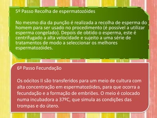 5º Passo Recolha de espermatozóides

No mesmo dia da punção é realizada a recolha de esperma do
homem para ser usado no procedimento (é possível a utilizar
esperma congelado). Depois de obtido o esperma, este é
centrifugado a alta velocidade e sujeito a uma série de
tratamentos de modo a seleccionar os melhores
espermatozóides.


6º Passo Fecundação

Os oócitos II são transferidos para um meio de cultura com
alta concentração em espermatozóides, para que ocorra a
fecundação e a formação de embriôes. O meio é colocado
numa incubadora a 37ºC, que simula as condições das
trompas e do útero.
 