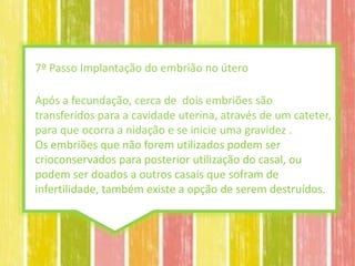 7º Passo Implantação do embrião no útero

Após a fecundação, cerca de dois embriões são
transferidos para a cavidade uterina, através de um cateter,
para que ocorra a nidação e se inicie uma gravidez .
Os embriões que não forem utilizados podem ser
crioconservados para posterior utilização do casal, ou
podem ser doados a outros casais que sofram de
infertilidade, também existe a opção de serem destruídos.
 