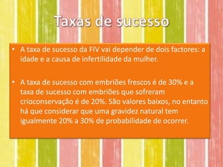 • A taxa de sucesso da FIV vai depender de dois factores: a
  idade e a causa de infertilidade da mulher.

• A taxa de sucesso com embriões frescos é de 30% e a
  taxa de sucesso com embriões que sofreram
  crioconservação é de 20%. São valores baixos, no entanto
  há que considerar que uma gravidez natural tem
  igualmente 20% a 30% de probabilidade de ocorrer.
 