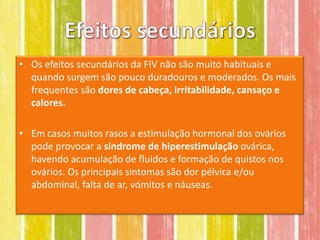 • Os efeitos secundários da FIV não são muito habituais e
  quando surgem são pouco duradouros e moderados. Os mais
  frequentes são dores de cabeça, irritabilidade, cansaço e
  calores.

• Em casos muitos rasos a estimulação hormonal dos ovários
  pode provocar a síndrome de hiperestimulação ovárica,
  havendo acumulação de fluidos e formação de quistos nos
  ovários. Os principais sintomas são dor pélvica e/ou
  abdominal, falta de ar, vómitos e náuseas.
 