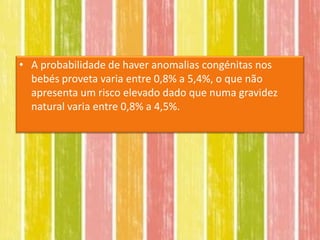 • A probabilidade de haver anomalias congénitas nos
  bebés proveta varia entre 0,8% a 5,4%, o que não
  apresenta um risco elevado dado que numa gravidez
  natural varia entre 0,8% a 4,5%.
 