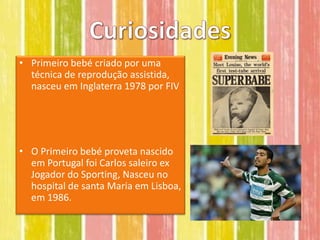 • Primeiro bebé criado por uma
  técnica de reprodução assistida,
  nasceu em Inglaterra 1978 por FIV




• O Primeiro bebé proveta nascido
  em Portugal foi Carlos saleiro ex
  Jogador do Sporting, Nasceu no
  hospital de santa Maria em Lisboa,
  em 1986.
 