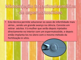 • Esta técnica permite solucionar os casos de infertilidade mais
  sérios , sendo um grande avanço na ciência. Consiste em
  retirar oócitos II à mulher que serão depois injetados
  directamente no interior com um espermatozóide, e depois
  então implanta-los no útero com o mesmo método da
  Fertilização in vitro.
 