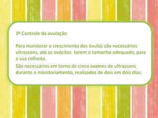 3º Controle da ovulação

Para monitorar o crescimento dos óvulos são necessários
ultrassons, até os ovócitos terem o tamanho adequado, para
a sua colheita.
São necessários em torno de cinco exames de ultrassons
durante o monitoriamento, realizados de dois em dois dias.
 