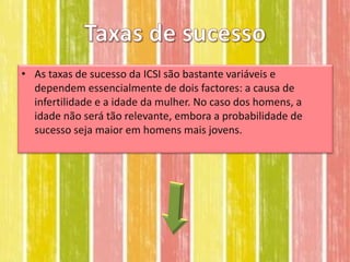 • As taxas de sucesso da ICSI são bastante variáveis e
  dependem essencialmente de dois factores: a causa de
  infertilidade e a idade da mulher. No caso dos homens, a
  idade não será tão relevante, embora a probabilidade de
  sucesso seja maior em homens mais jovens.
 