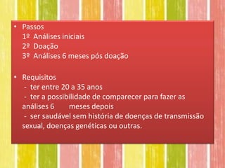 • Passos
  1º Análises iniciais
  2º Doação
  3º Análises 6 meses pós doação

• Requisitos
   - ter entre 20 a 35 anos
   - ter a possibilidade de comparecer para fazer as
  análises 6     meses depois
   - ser saudável sem história de doenças de transmissão
  sexual, doenças genéticas ou outras.
 