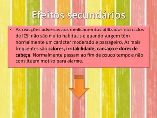 • As reacções adversas aos medicamentos utilizados nos ciclos
  de ICSI não são muito habituais e quando surgem têm
  normalmente um carácter moderado e passageiro. As mais
  frequentes são calores, irritabilidade, cansaço e dores de
  cabeça. Normalmente passam ao fim de pouco tempo e não
  constituem motivo para alarme.
 