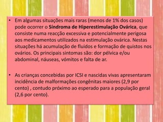 • Em algumas situações mais raras (menos de 1% dos casos)
  pode ocorrer o Síndroma de Hiperestimulação Ovárica, que
  consiste numa reacção excessiva e potencialmente perigosa
  aos medicamentos utilizados na estimulação ovárica. Nestas
  situações há acumulação de fluidos e formação de quistos nos
  ovários. Os principais sintomas são: dor pélvica e/ou
  abdominal, náuseas, vómitos e falta de ar.

• As crianças concebidas por ICSI e nascidas vivas apresentaram
  incidência de malformações congênitas maiores (2,9 por
  cento) , contudo próximo ao esperado para a população geral
  (2,6 por cento).
 