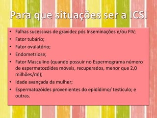 • Falhas sucessivas de gravidez pós Inseminações e/ou FIV;
• Fator tubário;
• Fator ovulatório;
• Endometriose;
• Fator Masculino (quando possuir no Espermograma número
  de espermatozóides móveis, recuperados, menor que 2,0
  milhões/ml);
• Idade avançada da mulher;
• Espermatozóides provenientes do epidídimo/ testículo; e
  outras.
 