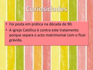 • Foi posta em prática na década de 90.
• A igreja Católica é contra este tratamento
  porque separa o acto matrimonial com o ficar
  grávida.
 