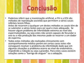 • Podemos inferir que a inseminação artificial, a FIV e a ICSI são
  métodos de reprodução assistida que permitem a vários casais
  inférteis terem filhos.
  Antes de recorrem a qualquer um destes métodos os casais têm de
  se submeter a vários testes para ver qual o mais adequado. Se
  houver algum problema de infertilidade extrema ao nível dos
  espermatozóides, ou seja estes não serem capazes de fecundar o
  ovo ou a não produção dos mesmos pode-se recorrer a um dador
  de esperma.
• Todos estes métodos são realizados clinicamente com
  acompanhamento médico porém em certos casos estes não
  conseguem resolver o problema da infertilidade dado que em
  algumas situações o problema ocorre ao nível do endométrio ,
  impedindo a nidação ou seja a gravidez. Para estes casos existem
  soluções como a “barriga de aluguer” ou a adopção.
 