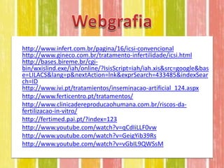 • http://www.infert.com.br/pagina/16/icsi-convencional
  http://www.gineco.com.br/tratamento-infertilidade/icsi.html
  http://bases.bireme.br/cgi-
  bin/wxislind.exe/iah/online/?IsisScript=iah/iah.xis&src=google&bas
  e=LILACS&lang=p&nextAction=lnk&exprSearch=433485&indexSear
  ch=ID
  http://www.ivi.pt/tratamientos/inseminacao-artificial_124.aspx
• http://www.ferticentro.pt/tratamentos/
• http://www.clinicadereproducaohumana.com.br/riscos-da-
  fertilizacao-in-vitro/
• http://fertimed.pai.pt/?index=123
• http://www.youtube.com/watch?v=qCdIiLLF0vw
• http://www.youtube.com/watch?v=GeigYib39Rs
• http://www.youtube.com/watch?v=vGbIL9QWSsM
 