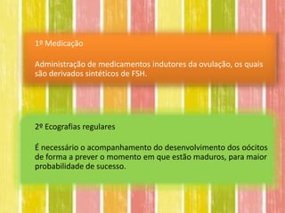 1º Medicação

Administração de medicamentos indutores da ovulação, os quais
são derivados sintéticos de FSH.




2º Ecografias regulares

É necessário o acompanhamento do desenvolvimento dos oócitos
de forma a prever o momento em que estão maduros, para maior
probabilidade de sucesso.
 