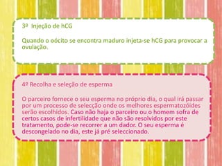 3º Injeção de hCG

Quando o oócito se encontra maduro injeta-se hCG para provocar a
ovulação.




4º Recolha e seleção de esperma

O parceiro fornece o seu esperma no próprio dia, o qual irá passar
por um processo de selecção onde os melhores espermatozóides
serão escolhidos. Caso não haja o parceiro ou o homem sofra de
certos casos de infertilidade que não são resolvidos por este
tratamento, pode-se recorrer a um dador. O seu esperma é
descongelado no dia, este já pré seleccionado.
 