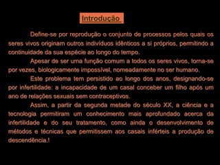 Introdução 
Define-se por reprodução o conjunto de processos pelos quais os 
seres vivos originam outros indivíduos idênticos a si próprios, permitindo a 
continuidade da sua espécie ao longo do tempo. 
Apesar de ser uma função comum a todos os seres vivos, torna-se 
por vezes, biologicamente impossível, nomeadamente no ser humano. 
Este problema tem persistido ao longo dos anos, designando-se 
por infertilidade: a incapacidade de um casal conceber um filho após um 
ano de relações sexuais sem contraceptivos. 
Assim, a partir da segunda metade do século XX, a ciência e a 
tecnologia permitiram um conhecimento mais aprofundado acerca da 
infertilidade e do seu tratamento, como ainda o desenvolvimento de 
métodos e técnicas que permitissem aos casais inférteis a produção de 
descendência.! 
 